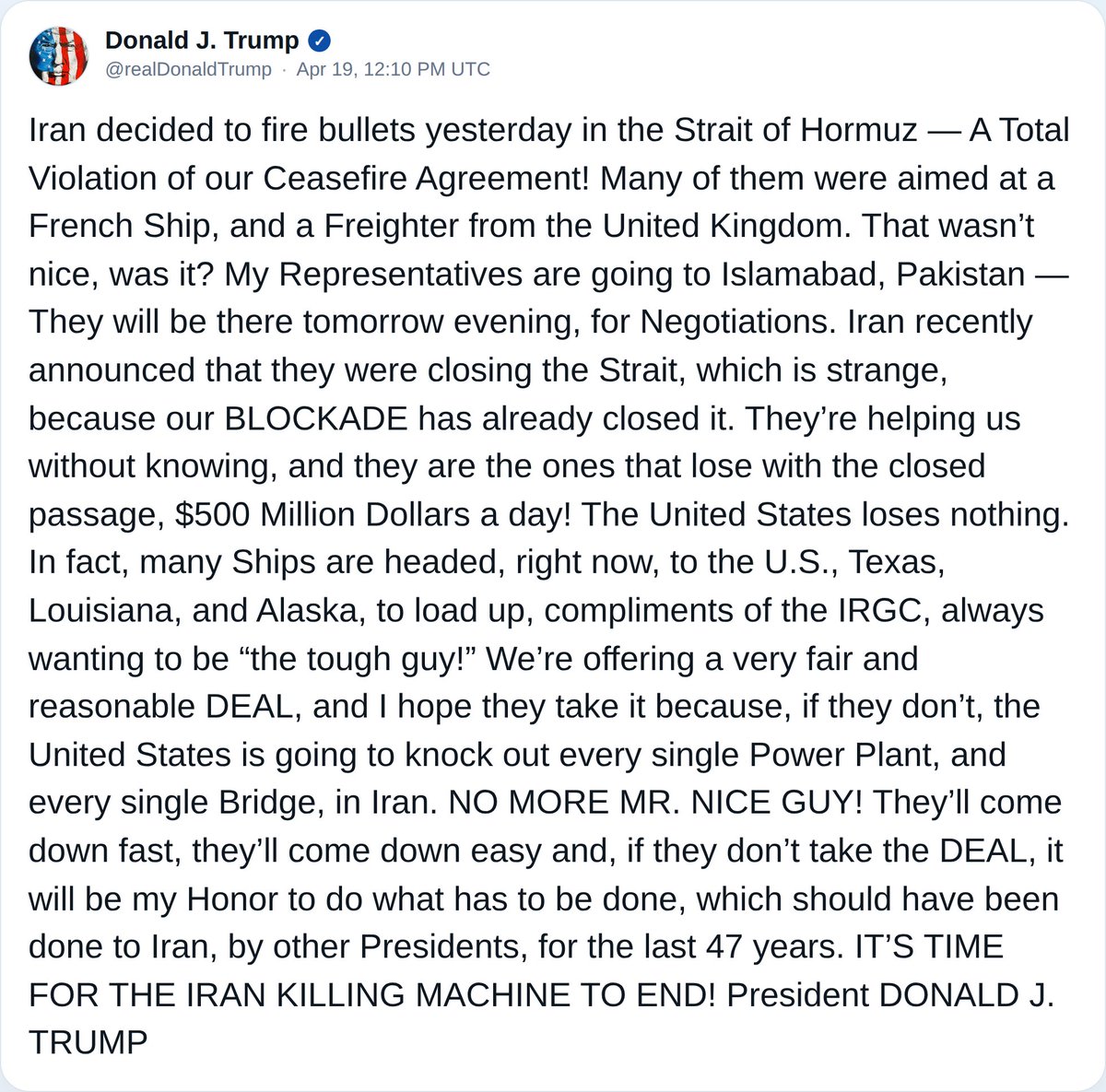 كفى لطفًا: صرّح الرئيس ترامب في منشور جديد على موقع تروث سوشيال أن إيران ارتكبت انتهاكًا صارخًا لاتفاق وقف إطلاق النار بإطلاقها النار على سفن في مضيق هرمز. وأضاف ترامب أن ممثلين أمريكيين يتوجهون إلى إسلام آباد، باكستان، لإجراء مفاوضات، محذرًا من أن الفشل في التوصل إلى اتفاق قد يؤدي إلى تجدد العمليات العسكرية الأمريكية التي تستهدف كل محطة توليد كهرباء وكل جسر في إيران. وأشار إلى أن التوترات المستمرة في المضيق تؤثر على حركة الشحن العالمية، مؤكدًا أن الولايات المتحدة ستجني مكاسب اقتصادية وتلحق ضررًا بإيران يصل إلى 500 مليون دولار يوميًا.