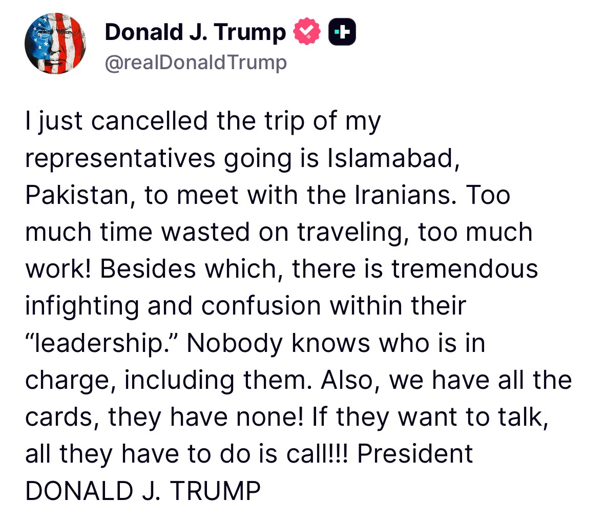 ترامپ: من سفر نمایندگانم به اسلام آباد پاکستان برای دیدار با ایرانی‌ها را لغو کردم. زمان زیادی برای سفر تلف شد، کار زیادی انجام شد. علاوه بر این، اختلافات و سردرگمی شدیدی در درون رهبری آنها وجود دارد. هیچ کس نمی‌داند چه کسی مسئول است، از جمله خودشان. همچنین، ما همه کارت‌ها را داریم، آنها هیچ کارتی ندارند. اگر می‌خواهند صحبت کنند، تنها کاری که باید انجام دهند این است که تماس بگیرند...